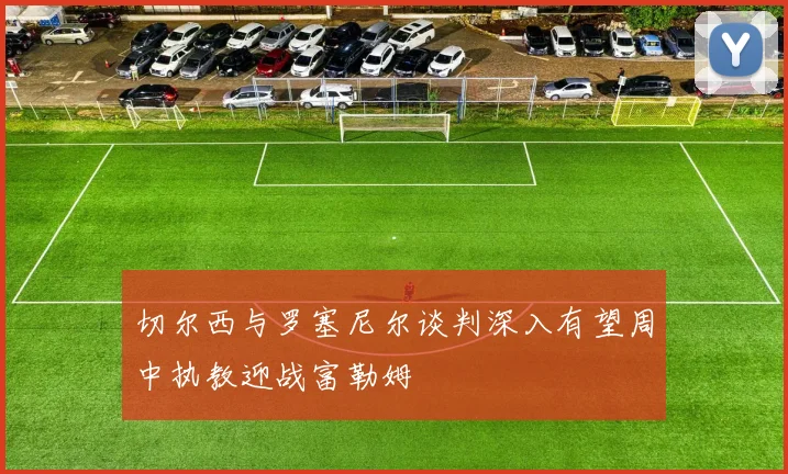 切尔西与罗塞尼尔谈判深入有望周中执教迎战富勒姆