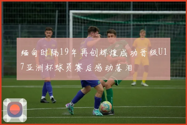 缅甸时隔19年再创辉煌成功晋级U17亚洲杯球员赛后感动落泪