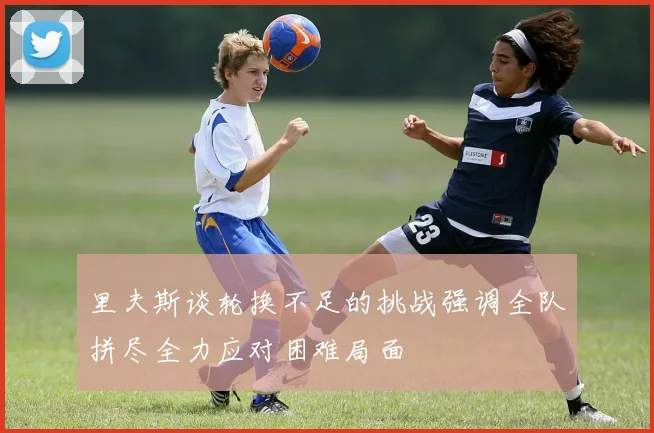 里夫斯谈轮换不足的挑战强调全队拼尽全力应对困难局面