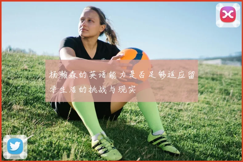 杨瀚森的英语能力是否足够适应留学生活的挑战与现实