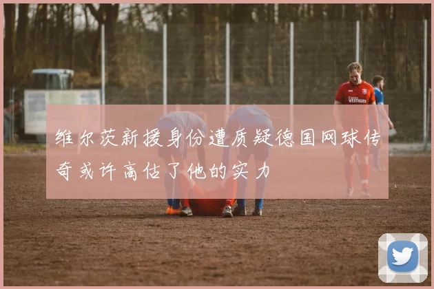 维尔茨新援身份遭质疑德国网球传奇或许高估了他的实力