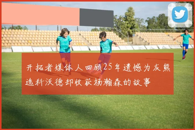 开拓者媒体人回顾25年遗憾为灰熊选科沃德却收获杨瀚森的故事