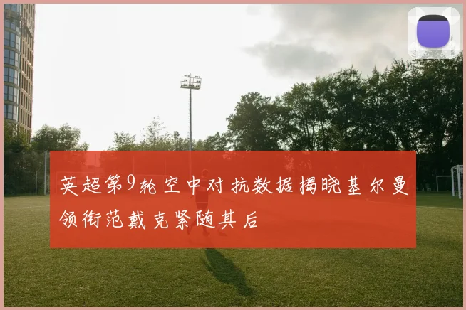 英超第9轮空中对抗数据揭晓基尔曼领衔范戴克紧随其后