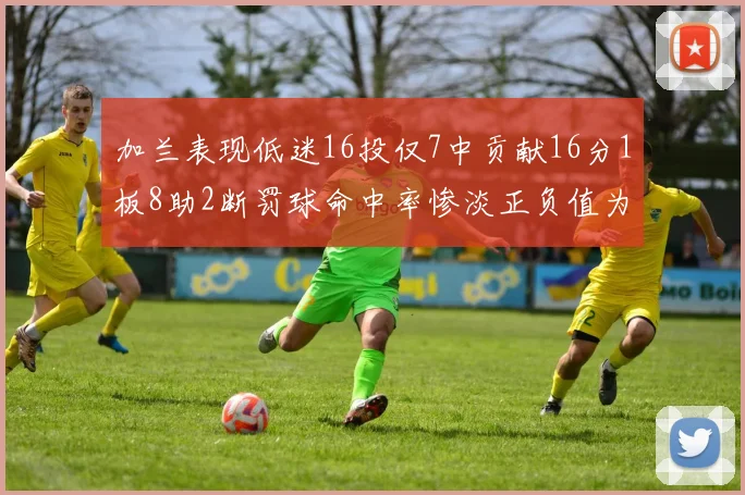 加兰表现低迷16投仅7中贡献16分1板8助2断罚球命中率惨淡正负值为负24
