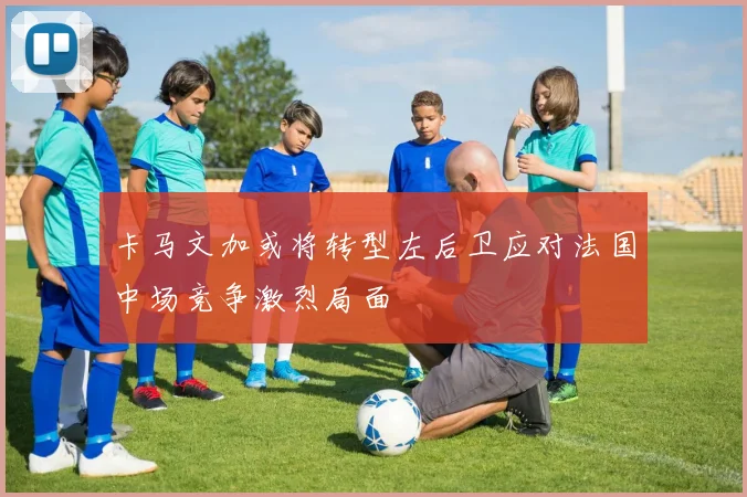 卡马文加或将转型左后卫应对法国中场竞争激烈局面