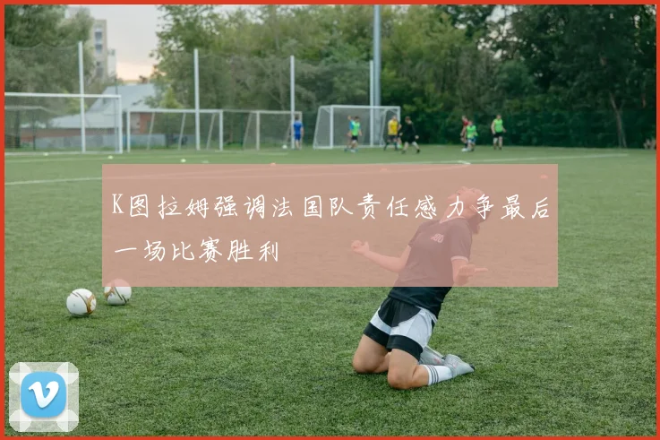 K图拉姆强调法国队责任感力争最后一场比赛胜利