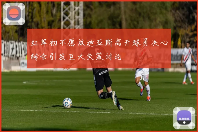 红军初不愿放迪亚斯离开球员决心转会引发巨大失策讨论