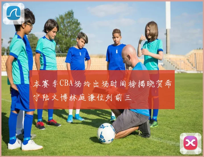 本赛季CBA场均出场时间榜揭晓贺希宁陆文博林庭谦位列前三