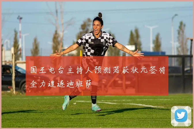 国王电台主持人预测若获状元签将全力追逐迪班萨