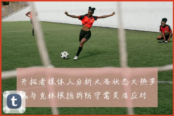 开拓者媒体人分析大洛状态火热罗威与克林根挡拆防守需灵活应对