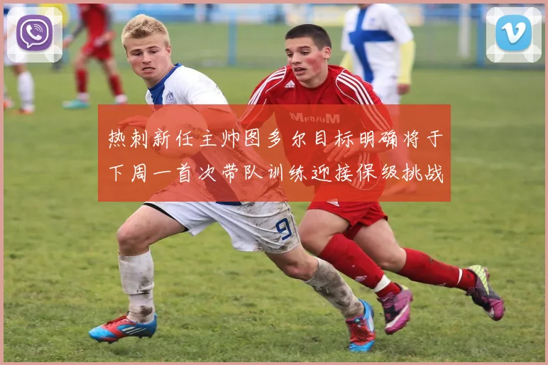 热刺新任主帅图多尔目标明确将于下周一首次带队训练迎接保级挑战