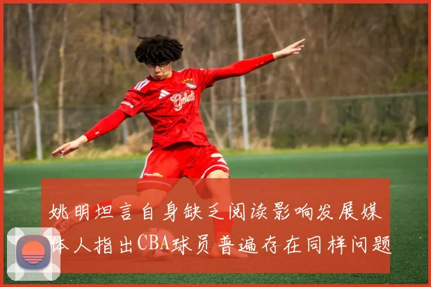 姚明坦言自身缺乏阅读影响发展媒体人指出CBA球员普遍存在同样问题