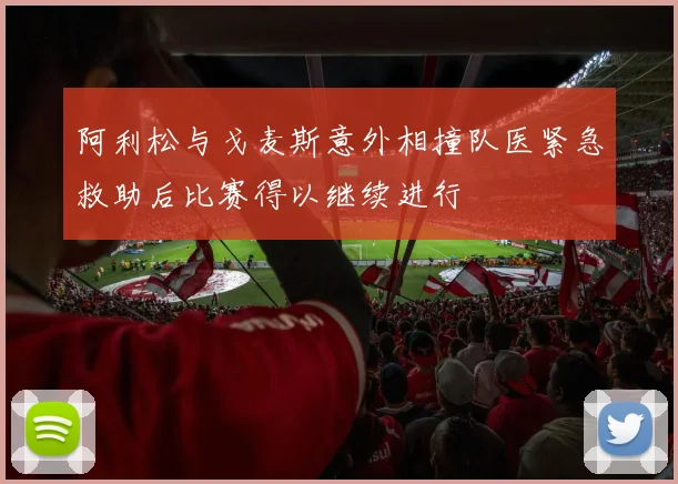 阿利松与戈麦斯意外相撞队医紧急救助后比赛得以继续进行