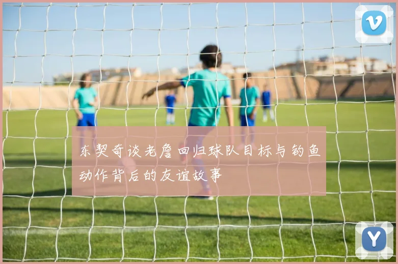 东契奇谈老詹回归球队目标与钓鱼动作背后的友谊故事