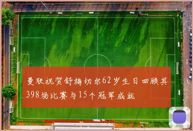 曼联祝贺舒梅切尔62岁生日回顾其398场比赛与15个冠军成就