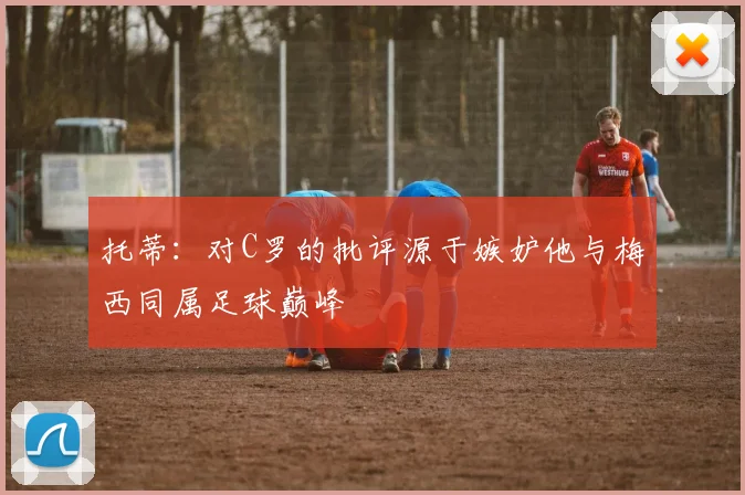 托蒂：对C罗的批评源于嫉妒他与梅西同属足球巅峰