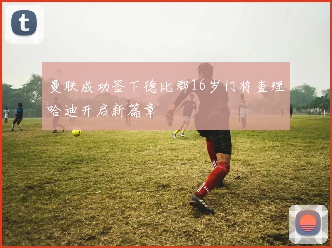 曼联成功签下德比郡16岁门将查理哈迪开启新篇章