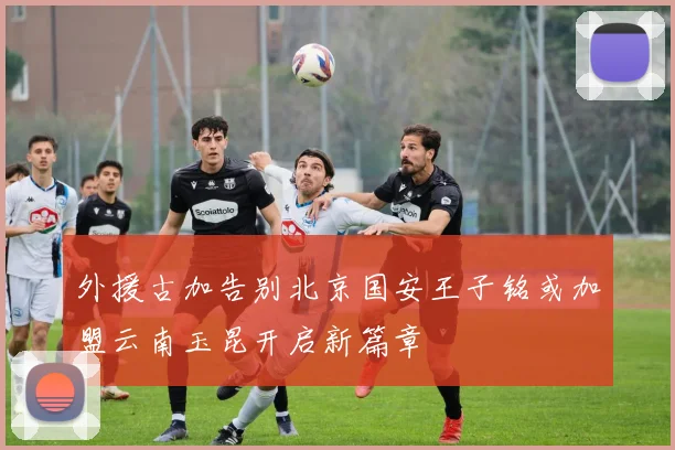 外援古加告别北京国安王子铭或加盟云南玉昆开启新篇章