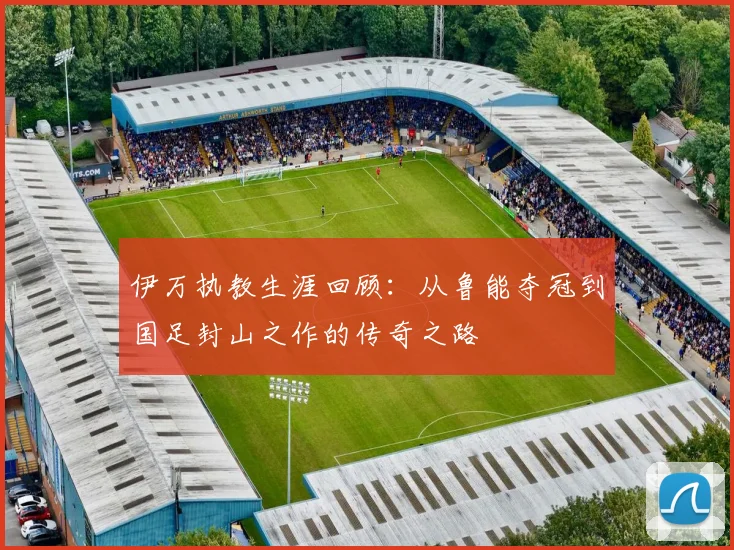 伊万执教生涯回顾：从鲁能夺冠到国足封山之作的传奇之路