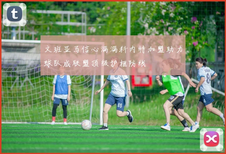 文班亚马信心满满科内特加盟助力球队成联盟顶级护框防线