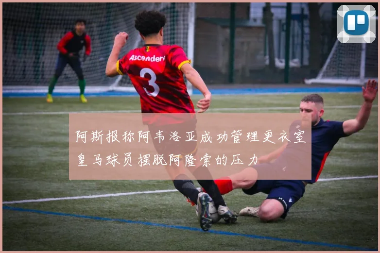 阿斯报称阿韦洛亚成功管理更衣室皇马球员摆脱阿隆索的压力