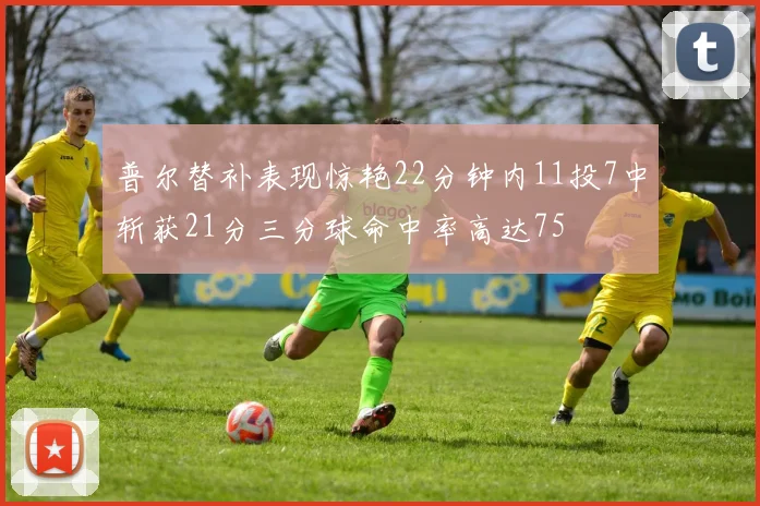普尔替补表现惊艳22分钟内11投7中斩获21分三分球命中率高达75