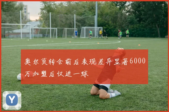 奥尔莫转会前后表现差异显著6000万加盟后仅进一球