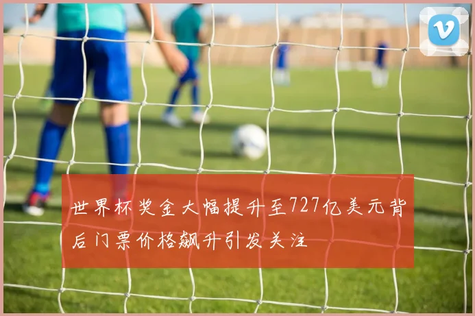 世界杯奖金大幅提升至727亿美元背后门票价格飙升引发关注