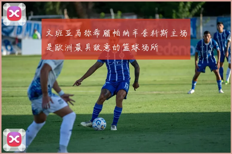 文班亚马称希腊帕纳辛奈科斯主场是欧洲最具敌意的篮球场所