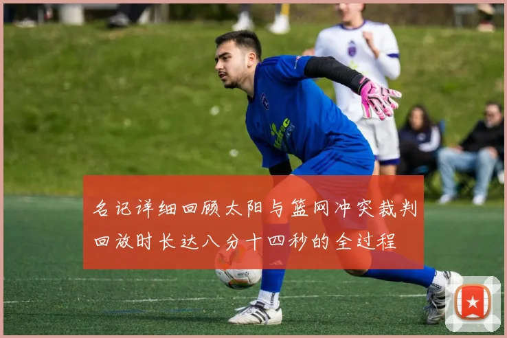 名记详细回顾太阳与篮网冲突裁判回放时长达八分十四秒的全过程