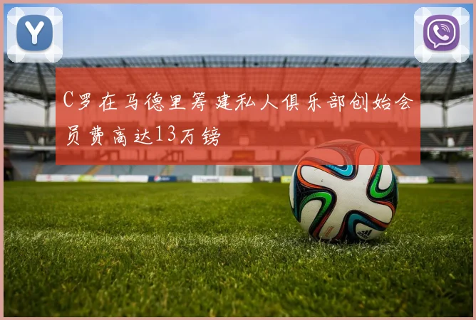 C罗在马德里筹建私人俱乐部创始会员费高达13万镑