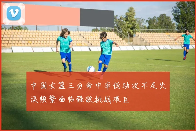 中国女篮三分命中率低助攻不足失误频繁面临强敌挑战艰巨