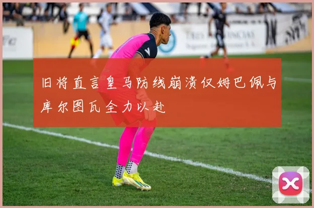 旧将直言皇马防线崩溃仅姆巴佩与库尔图瓦全力以赴