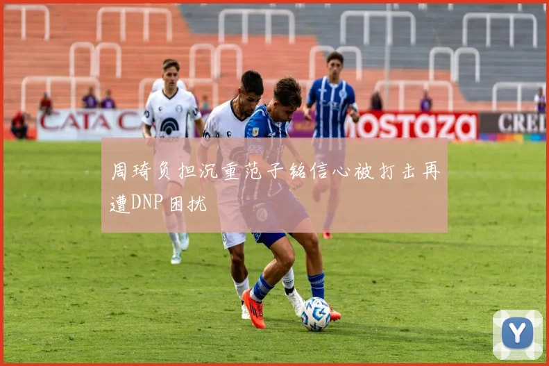 周琦负担沉重范子铭信心被打击再遭DNP困扰