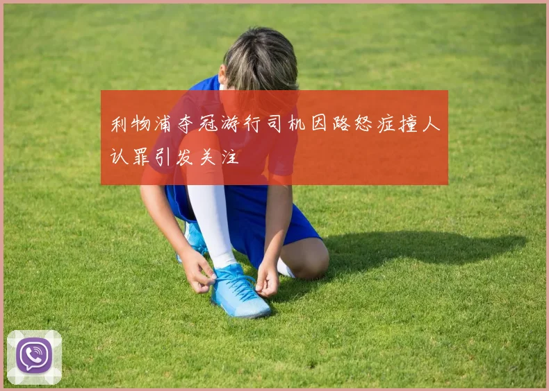 利物浦夺冠游行司机因路怒症撞人认罪引发关注