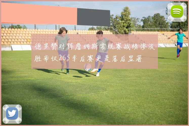 德罗赞对阵詹姆斯常规赛战绩惨淡胜率仅265季后赛更是落后显著