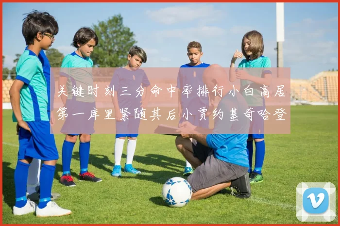 关键时刻三分命中率排行小白高居第一库里紧随其后小贾约基奇哈登表现不俗