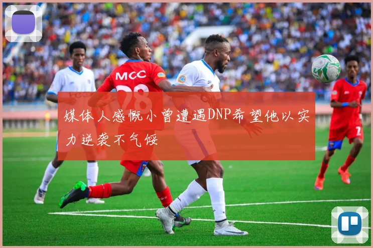 媒体人感慨小曾遭遇DNP希望他以实力逆袭不气馁