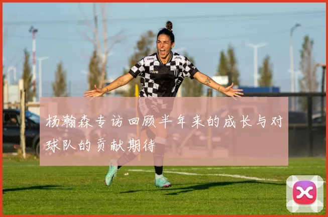 杨瀚森专访回顾半年来的成长与对球队的贡献期待