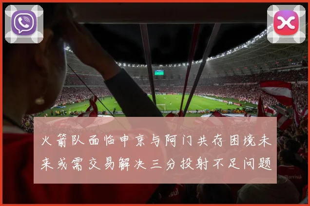 火箭队面临申京与阿门共存困境未来或需交易解决三分投射不足问题