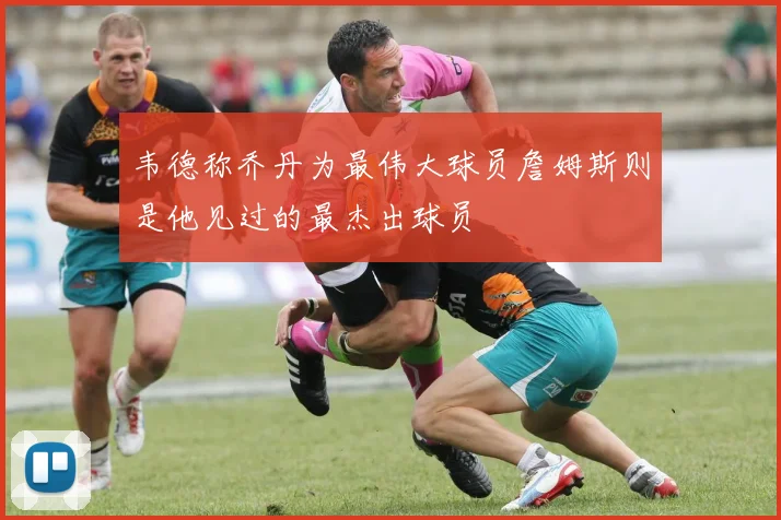 韦德称乔丹为最伟大球员詹姆斯则是他见过的最杰出球员
