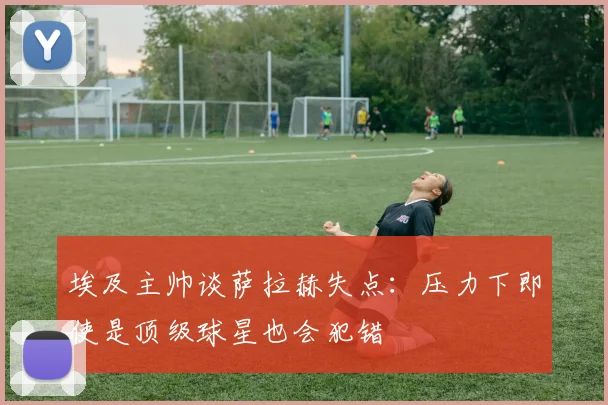 埃及主帅谈萨拉赫失点：压力下即使是顶级球星也会犯错