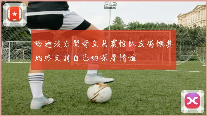 哈迪谈东契奇交易震惊队友感慨其始终支持自己的深厚情谊