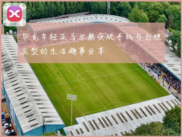 毕竟年轻亚马尔熬夜玩手机与打理发型的生活趣事分享