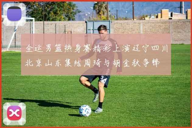 全运男篮热身赛精彩上演辽宁四川北京山东集结周琦与胡金秋争锋