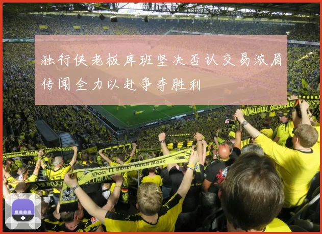 独行侠老板库班坚决否认交易浓眉传闻全力以赴争夺胜利