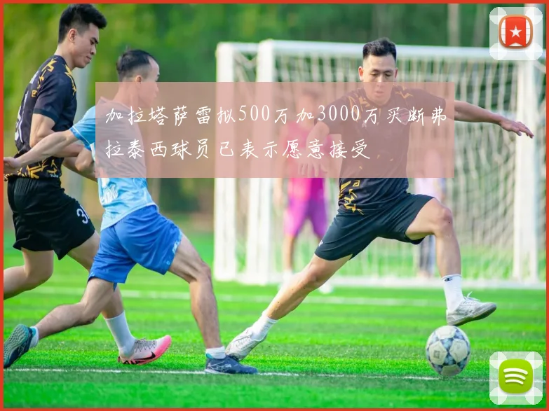 加拉塔萨雷拟500万加3000万买断弗拉泰西球员已表示愿意接受
