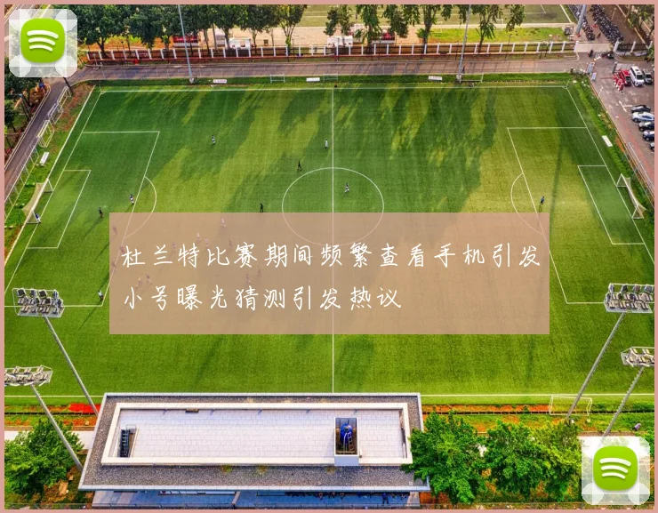 杜兰特比赛期间频繁查看手机引发小号曝光猜测引发热议
