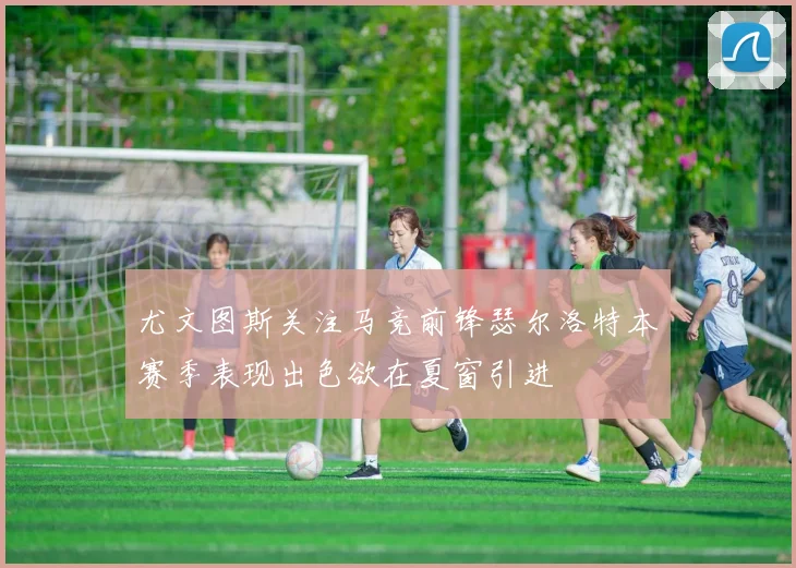 尤文图斯关注马竞前锋瑟尔洛特本赛季表现出色欲在夏窗引进